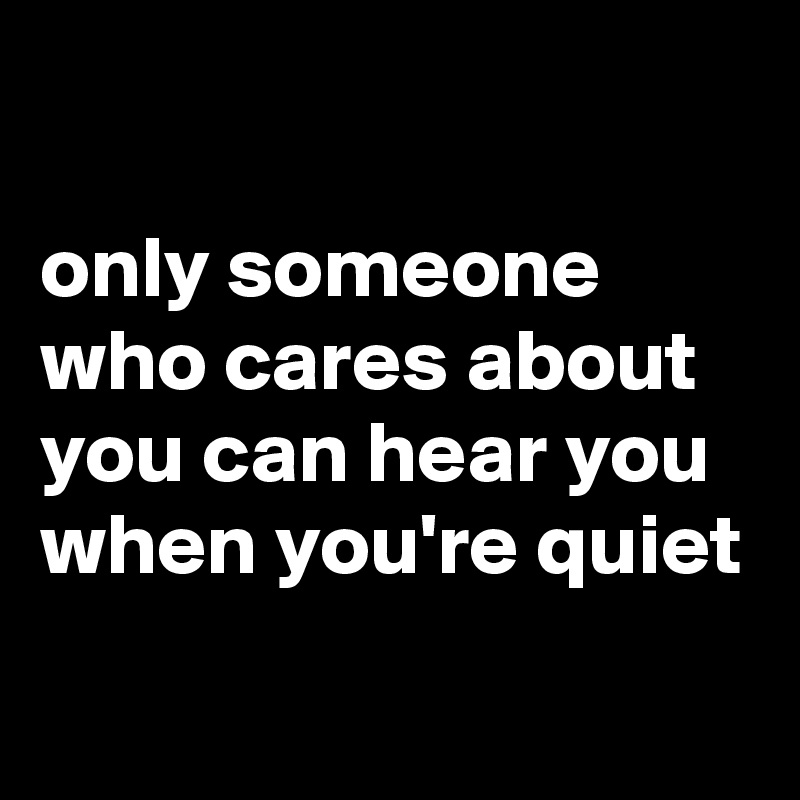 

only someone who cares about you can hear you when you're quiet
