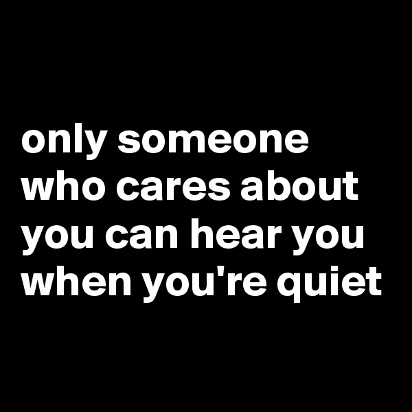

only someone who cares about you can hear you when you're quiet
