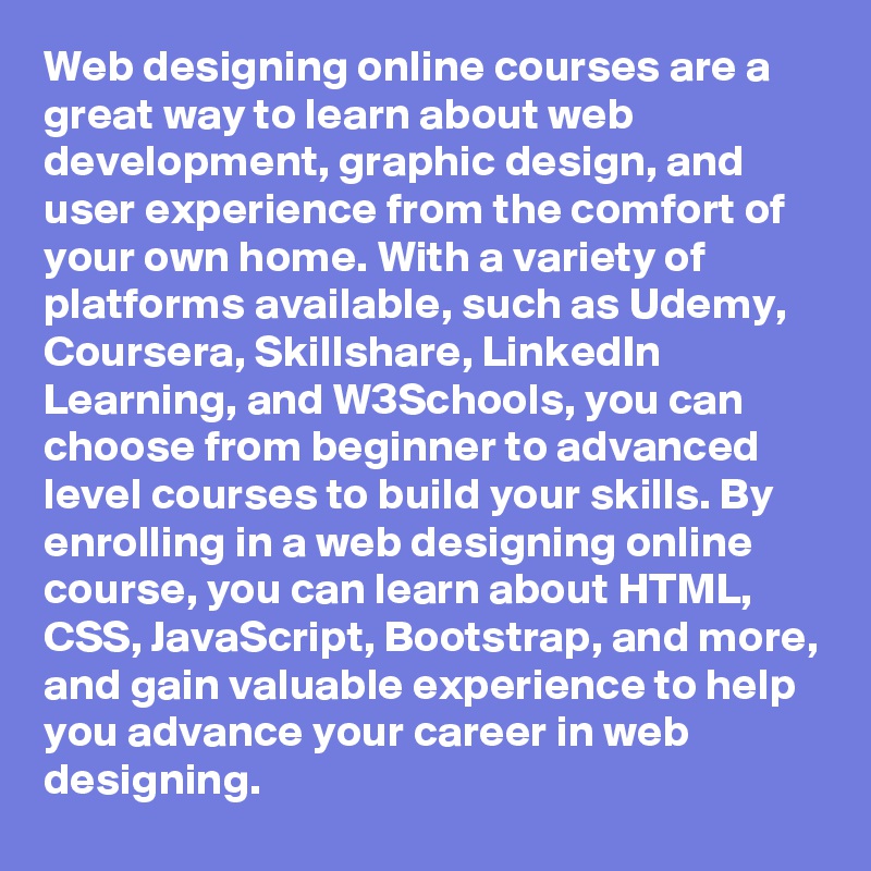 Web designing online courses are a great way to learn about web development, graphic design, and user experience from the comfort of your own home. With a variety of platforms available, such as Udemy, Coursera, Skillshare, LinkedIn Learning, and W3Schools, you can choose from beginner to advanced level courses to build your skills. By enrolling in a web designing online course, you can learn about HTML, CSS, JavaScript, Bootstrap, and more, and gain valuable experience to help you advance your career in web designing.
