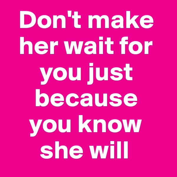   Don't make
  her wait for       
      you just         
     because          
    you know      
      she will