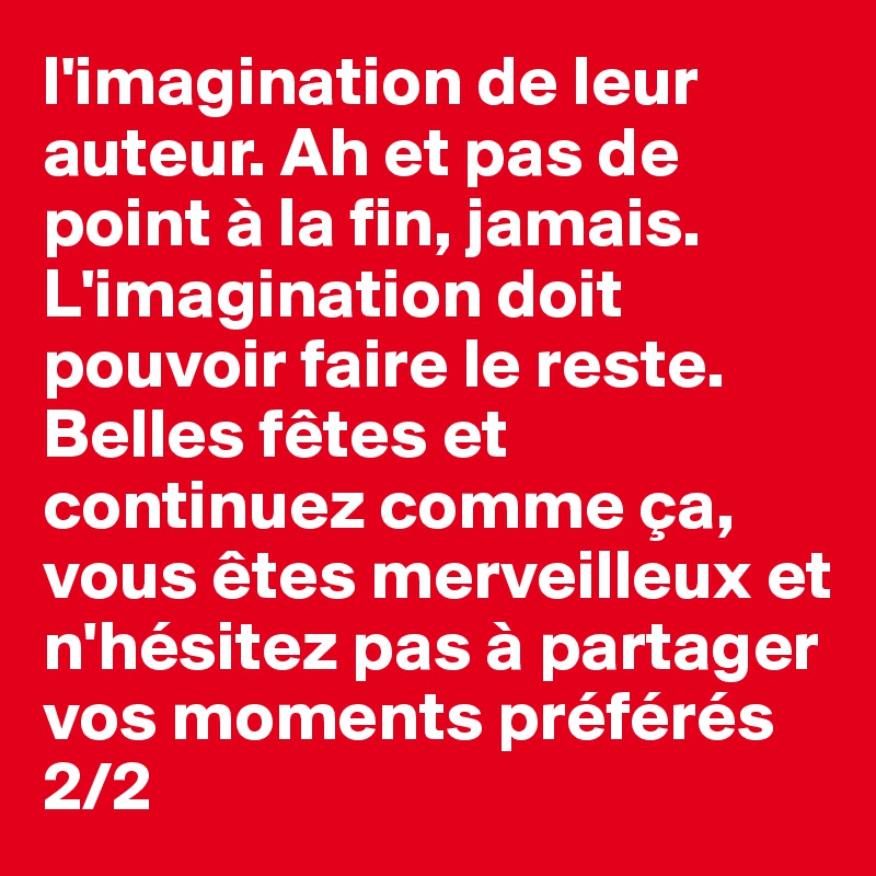 l'imagination de leur auteur. Ah et pas de point à la fin, jamais. L'imagination doit pouvoir faire le reste.
Belles fêtes et continuez comme ça, vous êtes merveilleux et n'hésitez pas à partager vos moments préférés 
2/2