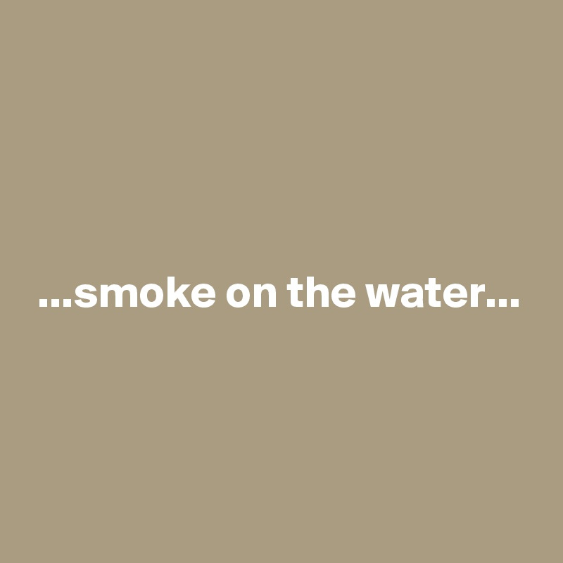 




 ...smoke on the water...




