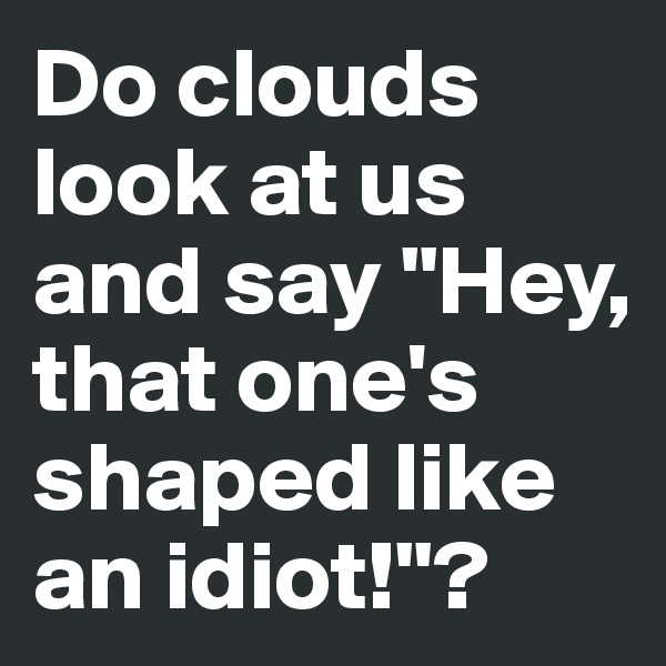 Do clouds look at us and say "Hey, that one's shaped like an idiot!"?