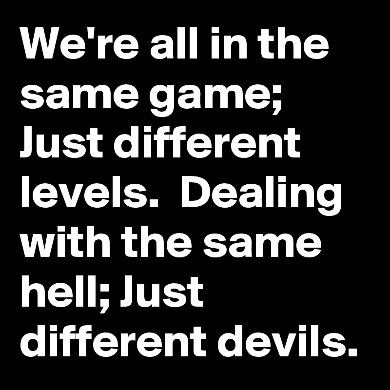 We're all in the same game; Just different levels.  Dealing with the same hell; Just different devils.