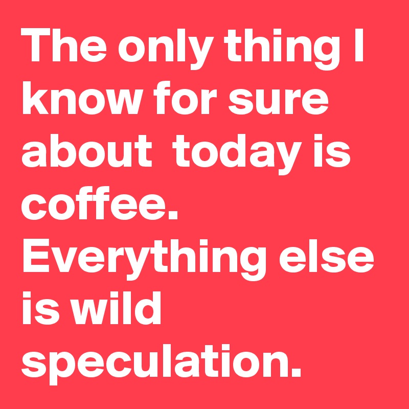 The only thing I  know for sure about  today is coffee. Everything else is wild speculation.