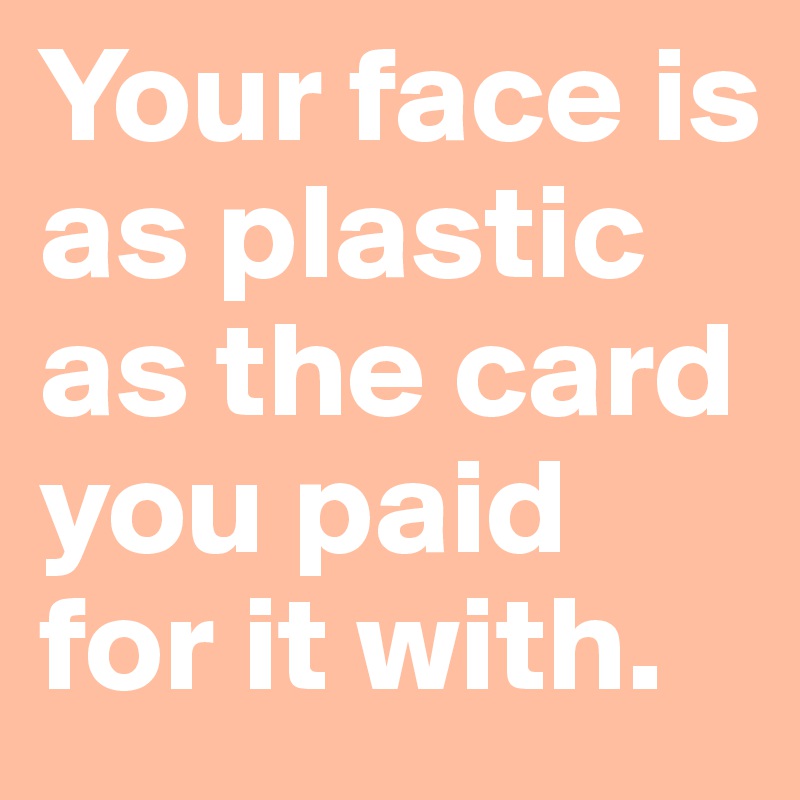 Your face is as plastic as the card you paid for it with.