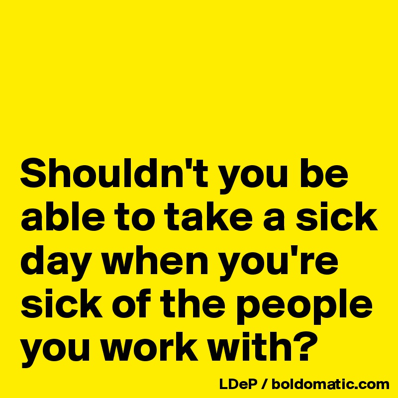 Shouldn't you be able to take a sick day when you're sick of the people ...