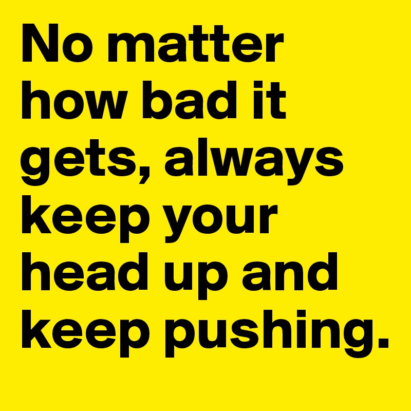 No matter how bad it gets, always keep your head up and keep pushing.