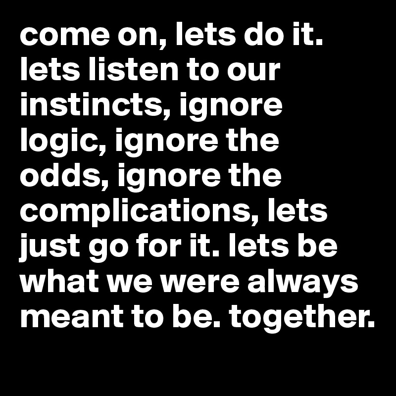 come on, lets do it. lets listen to our instincts, ignore logic, ignore the odds, ignore the complications, lets just go for it. lets be what we were always meant to be. together.