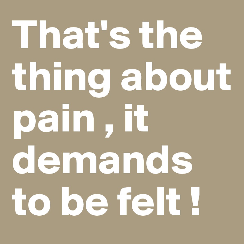 That's the thing about pain , it demands to be felt ! 