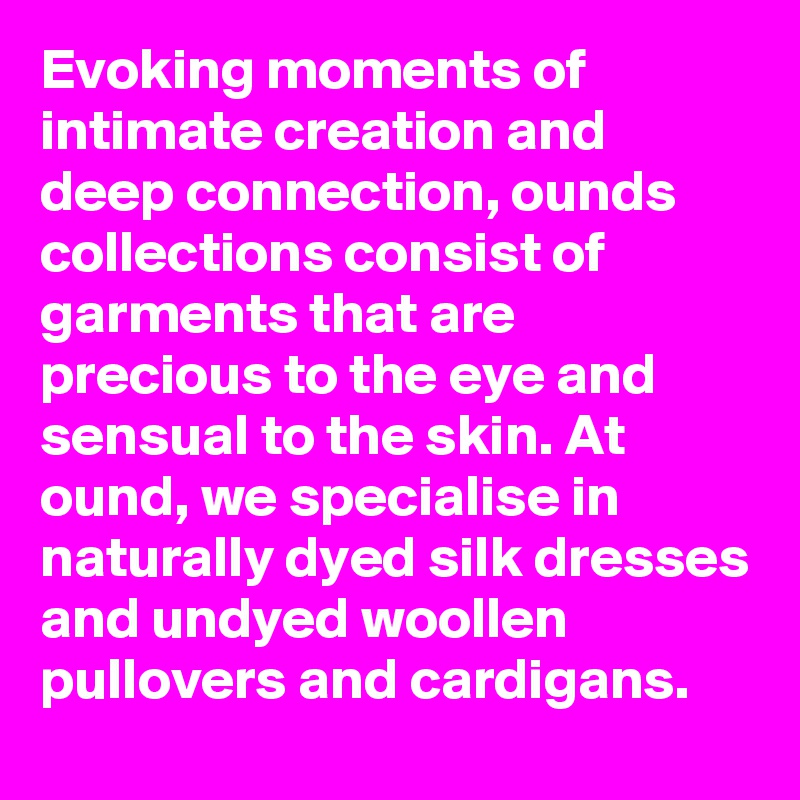 Evoking moments of intimate creation and deep connection, ounds collections consist of garments that are precious to the eye and sensual to the skin. At ound, we specialise in naturally dyed silk dresses and undyed woollen pullovers and cardigans.