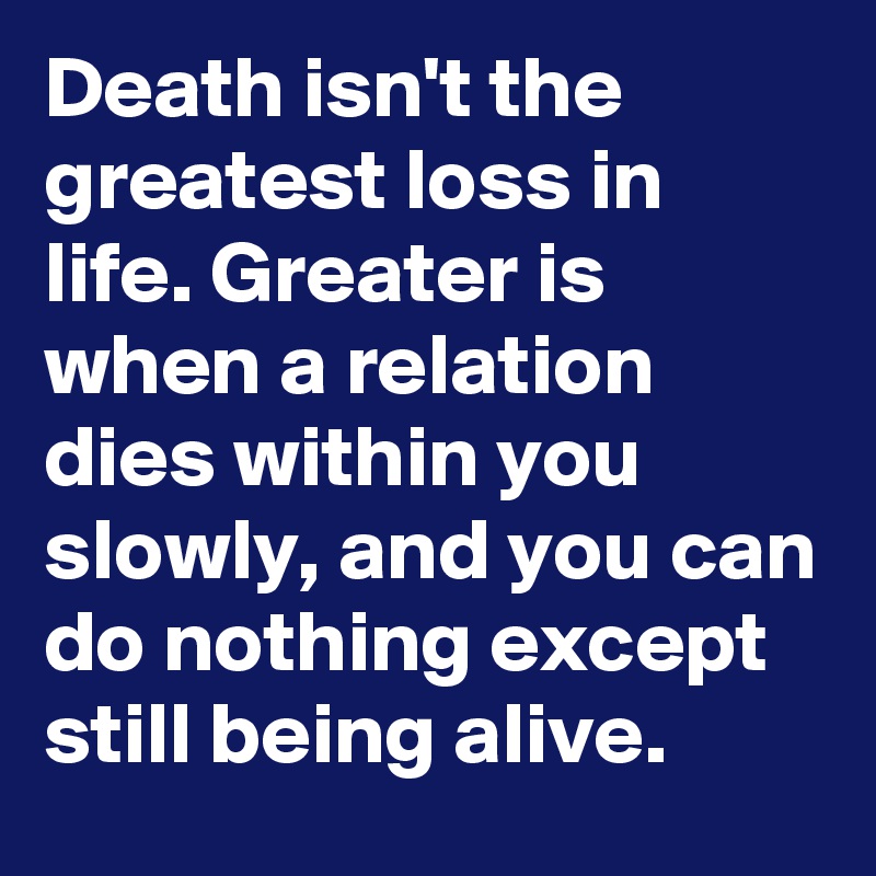 Death isn't the greatest loss in life. Greater is when a relation dies within you slowly, and you can do nothing except still being alive.