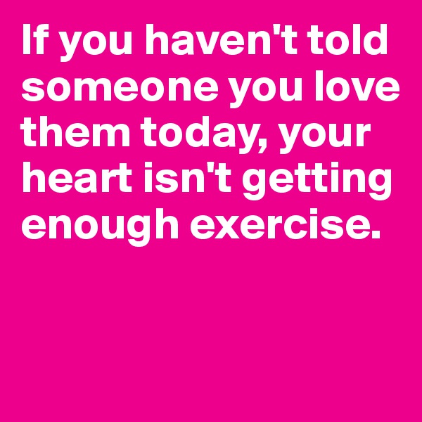 If you haven't told someone you love them today, your heart isn't getting enough exercise.


