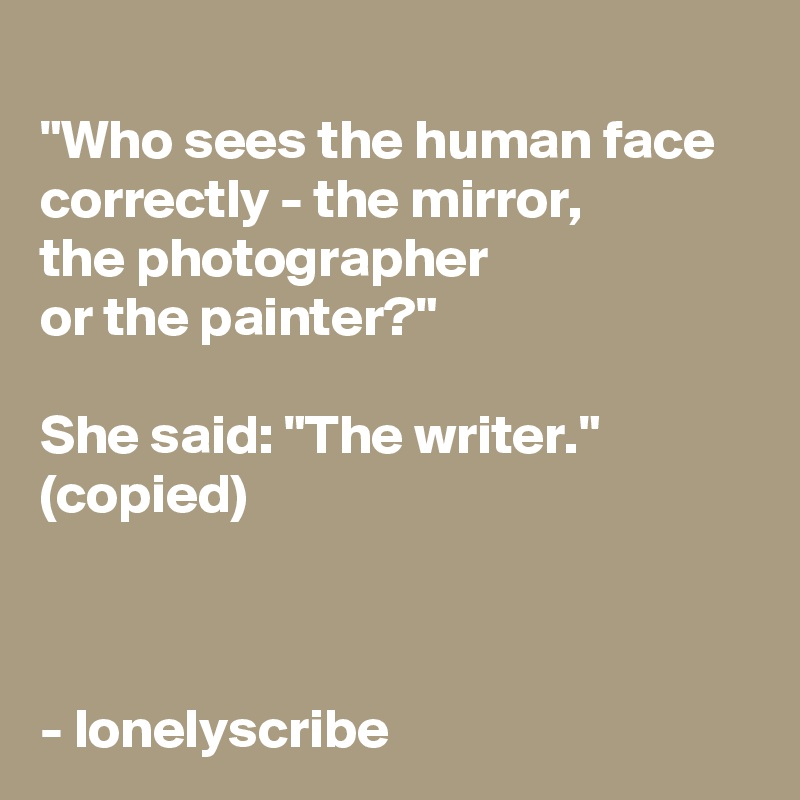  
"Who sees the human face correctly - the mirror,
the photographer 
or the painter?"

She said: "The writer."
(copied)



- lonelyscribe 