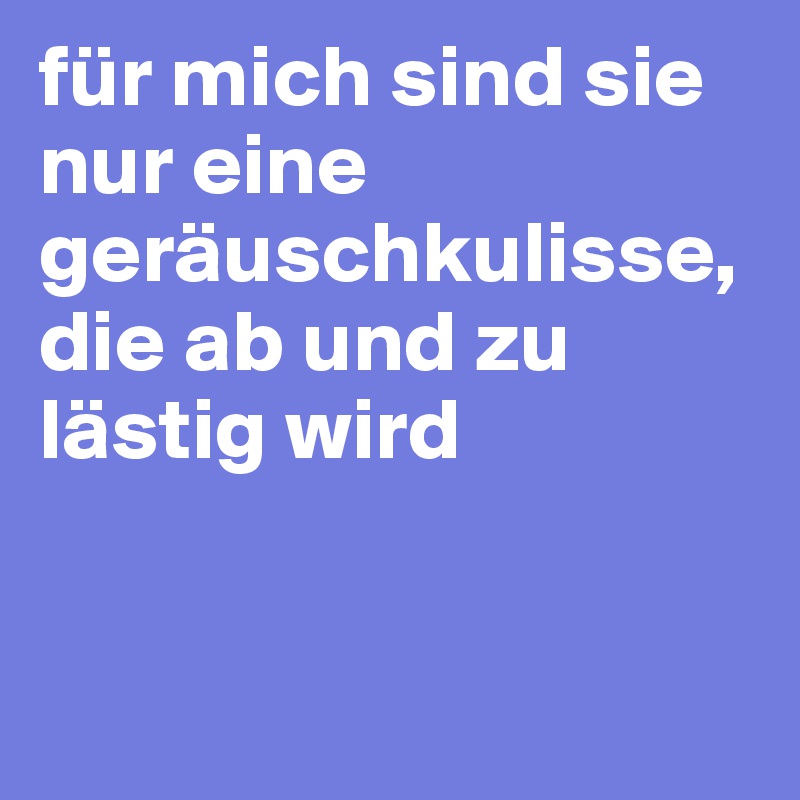 für mich sind sie nur eine geräuschkulisse, die ab und zu lästig wird 


