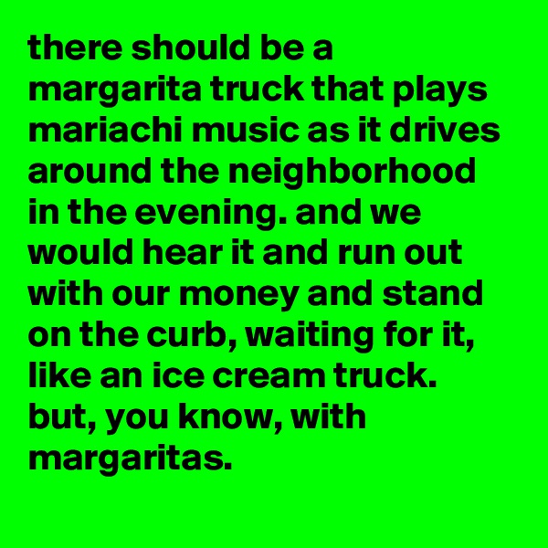 there should be a margarita truck that plays mariachi music as it drives around the neighborhood in the evening. and we would hear it and run out with our money and stand on the curb, waiting for it, like an ice cream truck. but, you know, with margaritas.