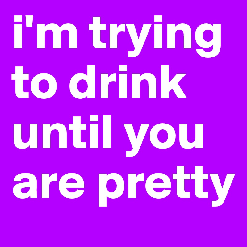 i'm trying to drink until you are pretty