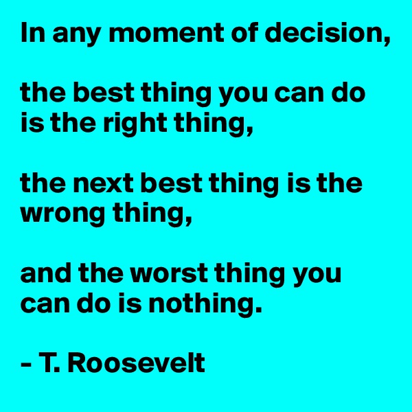 In any moment of decision, 

the best thing you can do is the right thing, 

the next best thing is the wrong thing, 

and the worst thing you can do is nothing.

- T. Roosevelt