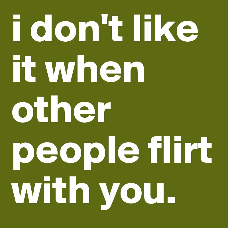 i don't like it when other people flirt with you.