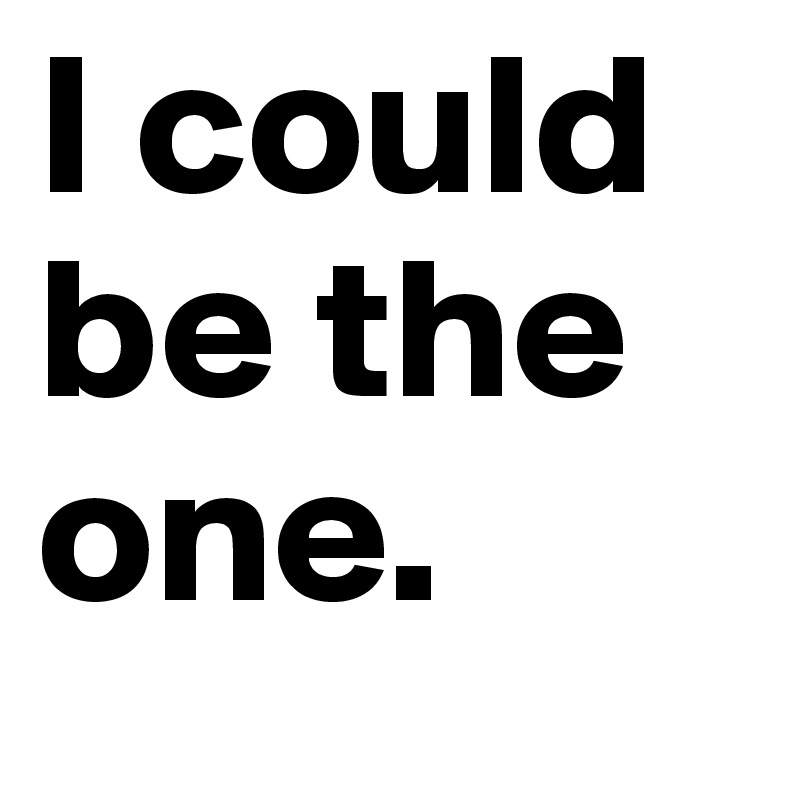 I could be the one.