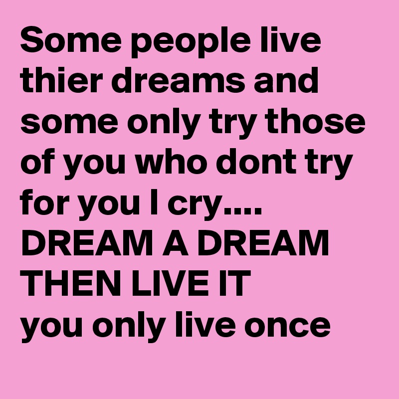 Some people live thier dreams and some only try those of you who dont try for you I cry....
DREAM A DREAM THEN LIVE IT 
you only live once 
