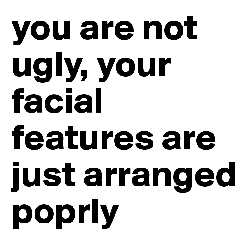 you are not ugly, your facial features are just arranged poprly