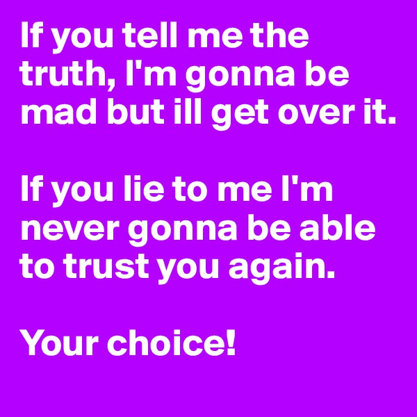 If you tell me the truth, I'm gonna be mad but ill get over it.

If you lie to me I'm never gonna be able to trust you again. 

Your choice!