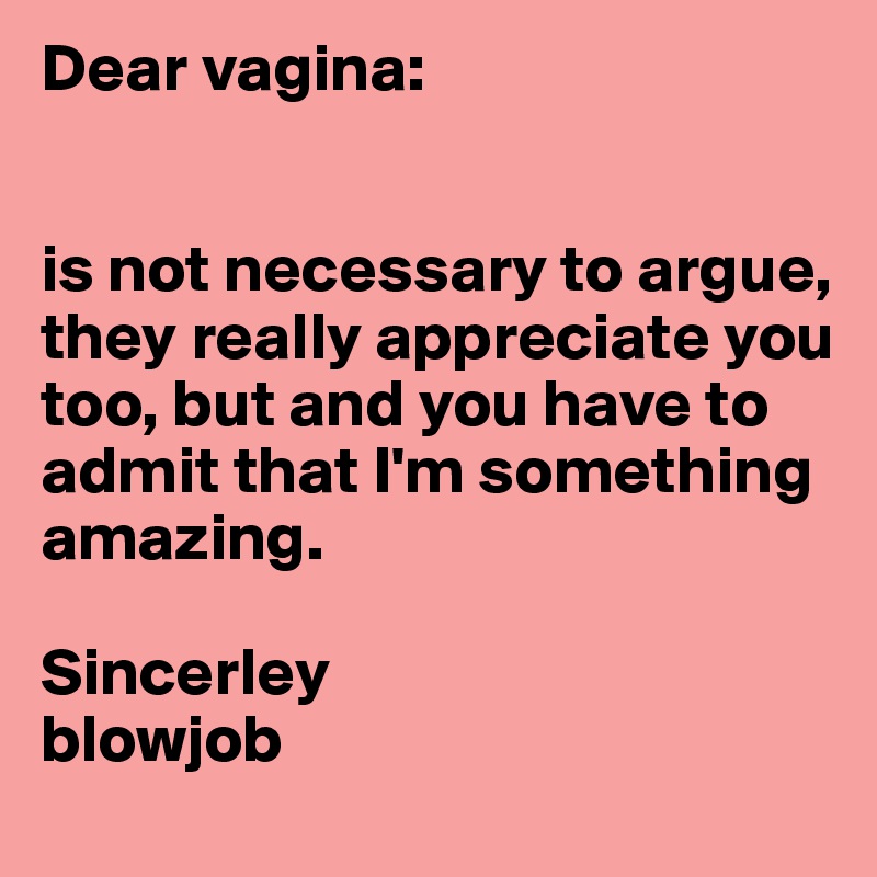 Dear vagina:


is not necessary to argue, they really appreciate you too, but and you have to admit that I'm something amazing.

Sincerley
blowjob