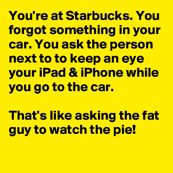 You're at Starbucks. You forgot something in your car. You ask the person next to to keep an eye your iPad & iPhone while you go to the car.

That's like asking the fat guy to watch the pie! 
