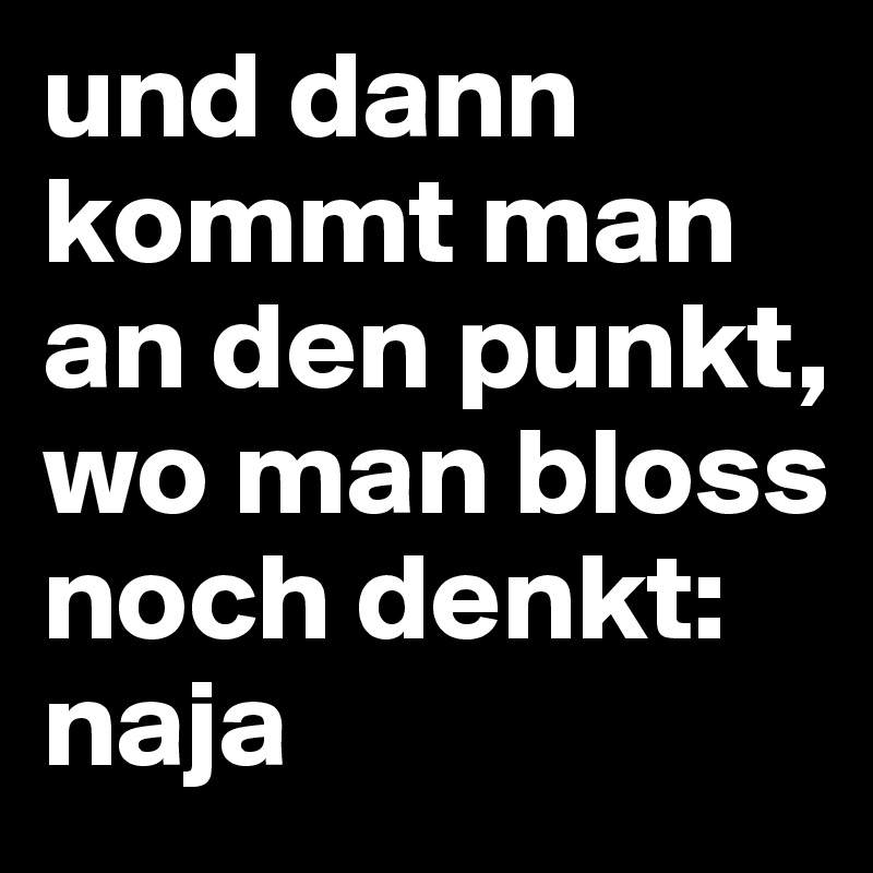 und dann kommt man an den punkt, wo man bloss noch denkt:
naja