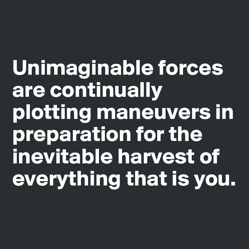 

Unimaginable forces are continually plotting maneuvers in preparation for the inevitable harvest of everything that is you.
