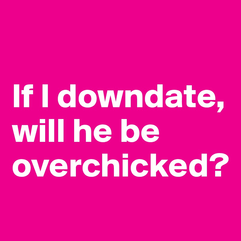 

If I downdate, will he be overchicked?
