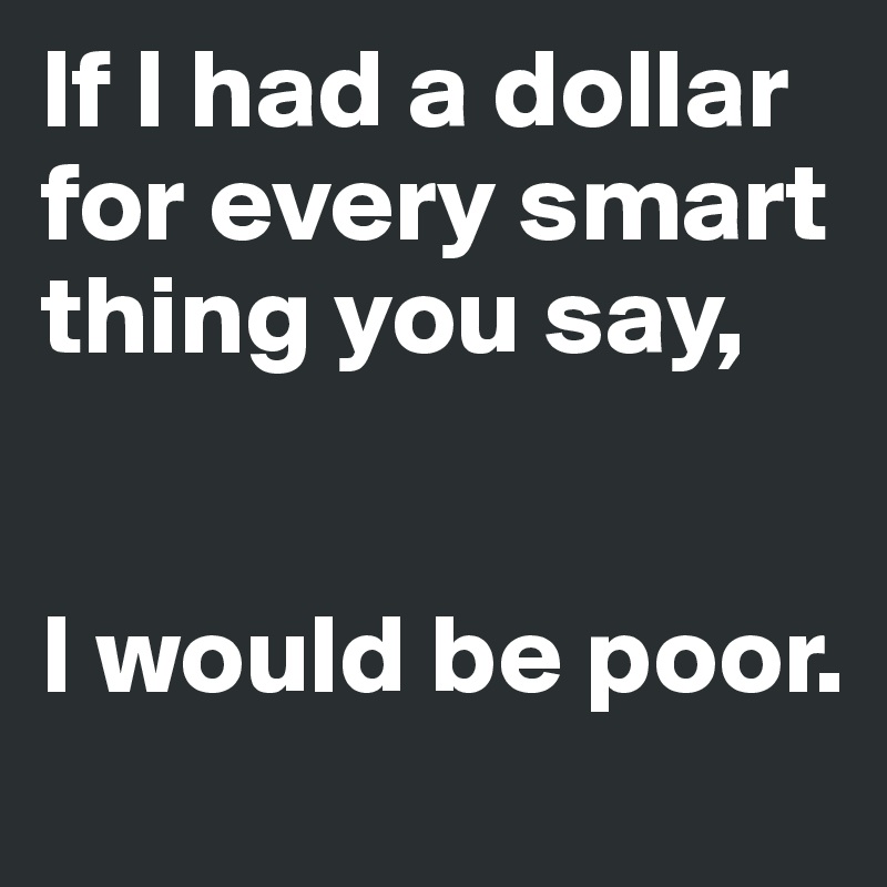 If I had a dollar for every smart thing you say,


I would be poor.