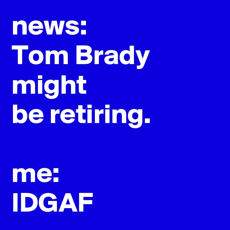 news:
Tom Brady
might
be retiring.

me:
IDGAF