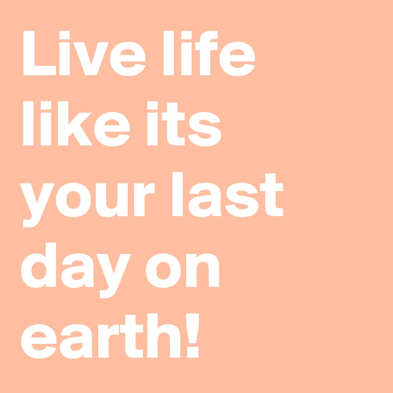 Live life like its your last day on earth!