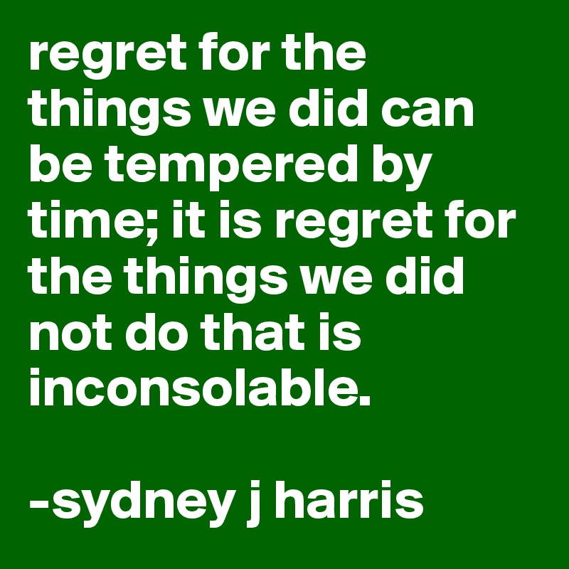 regret for the things we did can be tempered by time; it is regret for the things we did not do that is inconsolable.

-sydney j harris