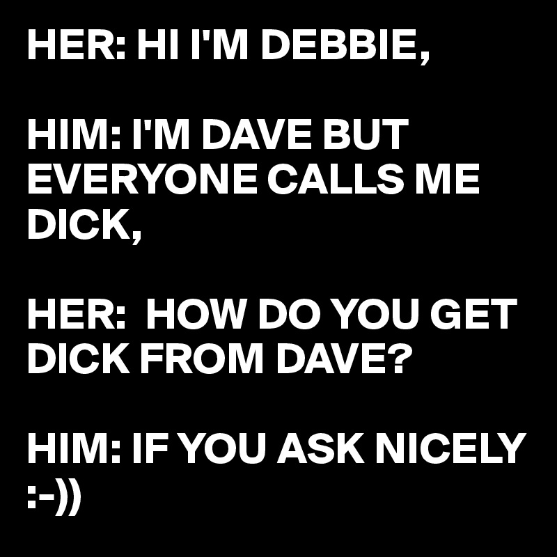 HER: HI I'M DEBBIE,

HIM: I'M DAVE BUT EVERYONE CALLS ME DICK,

HER:  HOW DO YOU GET DICK FROM DAVE?

HIM: IF YOU ASK NICELY :-))