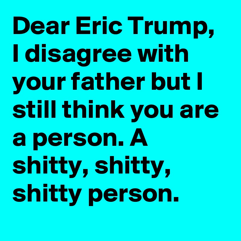 Dear Eric Trump, 
I disagree with your father but I still think you are a person. A shitty, shitty, shitty person.