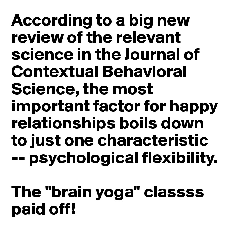 According to a big new review of the relevant science in the Journal of Contextual Behavioral Science, the most important factor for happy relationships boils down to just one characteristic -- psychological flexibility. 

The "brain yoga" classss paid off!