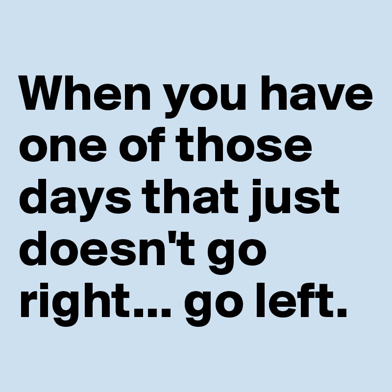 
When you have one of those days that just doesn't go right... go left. 