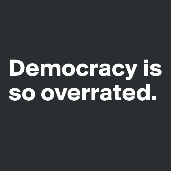 

Democracy is so overrated. 

