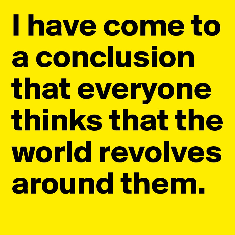 I have come to a conclusion that everyone thinks that the world revolves around them.