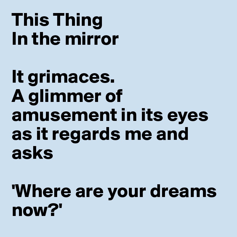 This Thing
In the mirror 

It grimaces. 
A glimmer of amusement in its eyes as it regards me and asks 

'Where are your dreams now?'