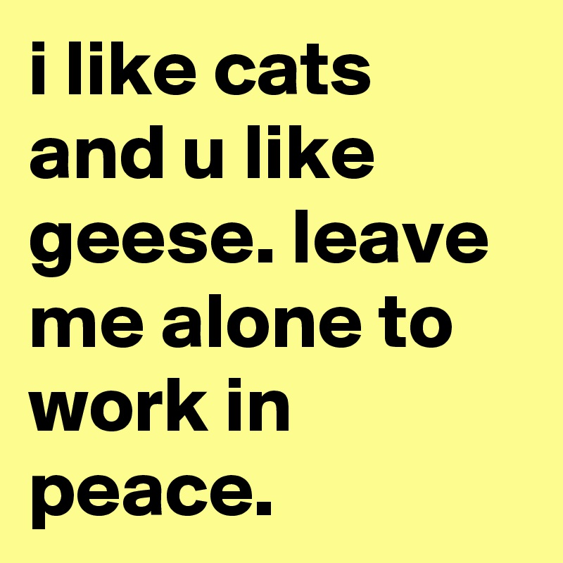 i like cats and u like geese. leave me alone to work in peace.