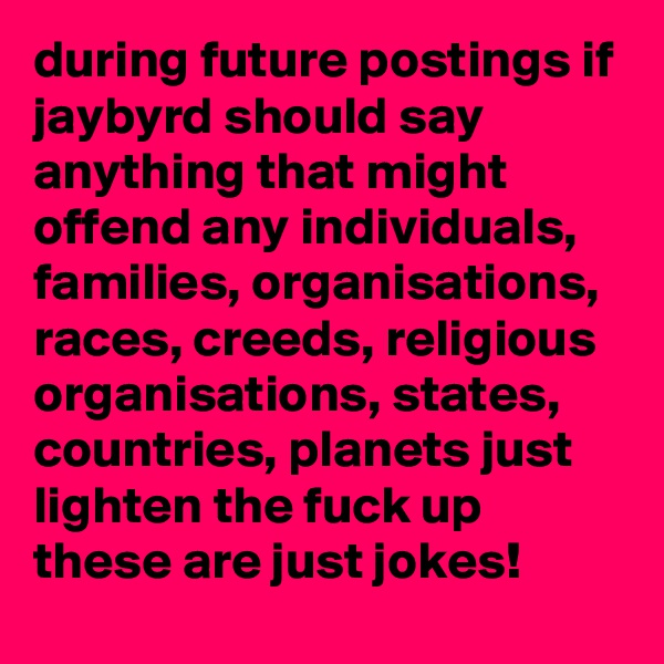 during future postings if jaybyrd should say anything that might offend any individuals, families, organisations, races, creeds, religious organisations, states, countries, planets just lighten the fuck up these are just jokes!