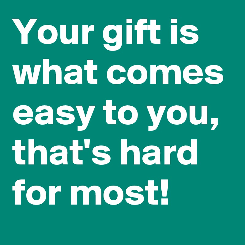 Your gift is what comes easy to you, that's hard for most!