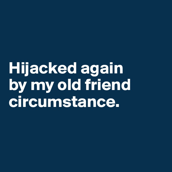


Hijacked again 
by my old friend circumstance. 


