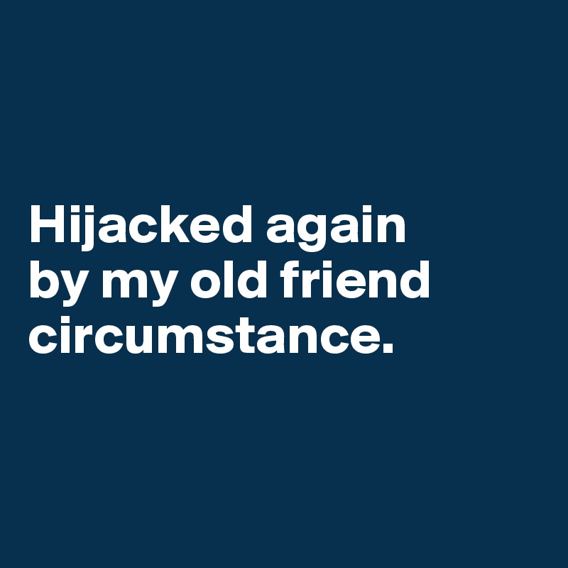 


Hijacked again 
by my old friend circumstance. 


