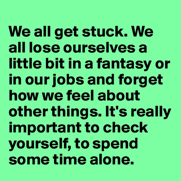
We all get stuck. We all lose ourselves a little bit in a fantasy or in our jobs and forget how we feel about other things. It's really important to check yourself, to spend some time alone. 