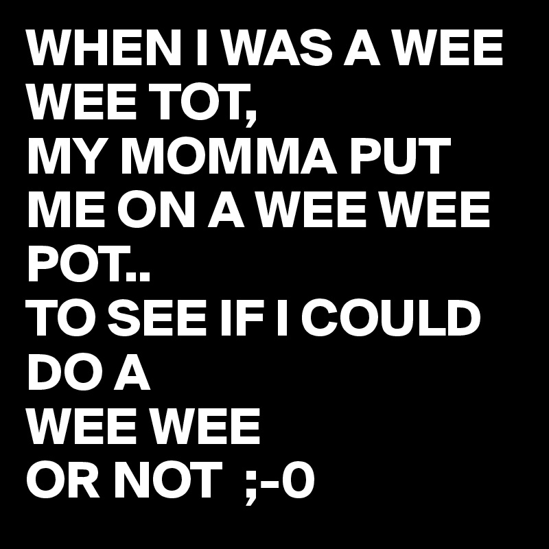 WHEN I WAS A WEE WEE TOT,
MY MOMMA PUT ME ON A WEE WEE
POT..
TO SEE IF I COULD DO A
WEE WEE 
OR NOT  ;-0